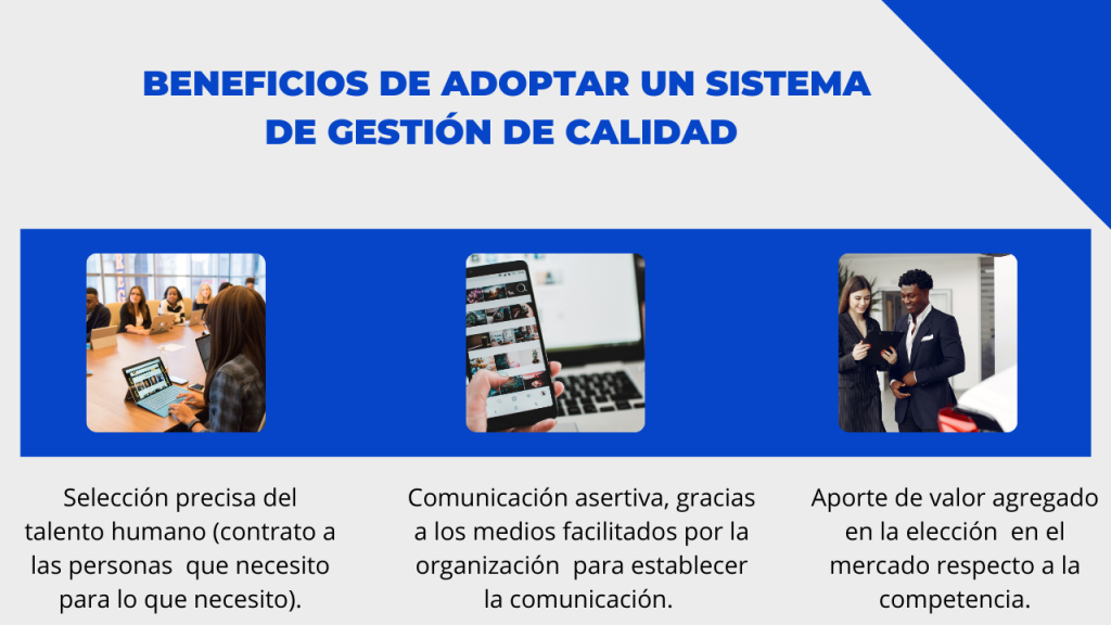 Beneficios de adoptar un sistema de gestión de calidad:
Selección precisa del talento humano (contrato a las personas que necesito para lo que necesito)
Comunicación asertiva, gracias a los medios facilitados por la organización para establecer la comunicación
Aporte de valor agregado en la elección en el mercado respecto a la competencia
