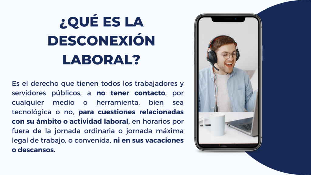 ¿QUÉ ES LA DESCONEXIÓN LABORAL?

Es el derecho que tienen todos los trabajadores y servidores públicos, a no tener contacto, por cualquier medio o herramienta, bien sea tecnológica o no, para cuestiones relacionadas con su ámbito o actividad laboral, en horarios por fuera de la jornada ordinaria o jornada máxima legal de trabajo, o convenida, ni en sus vacaciones o descansos.