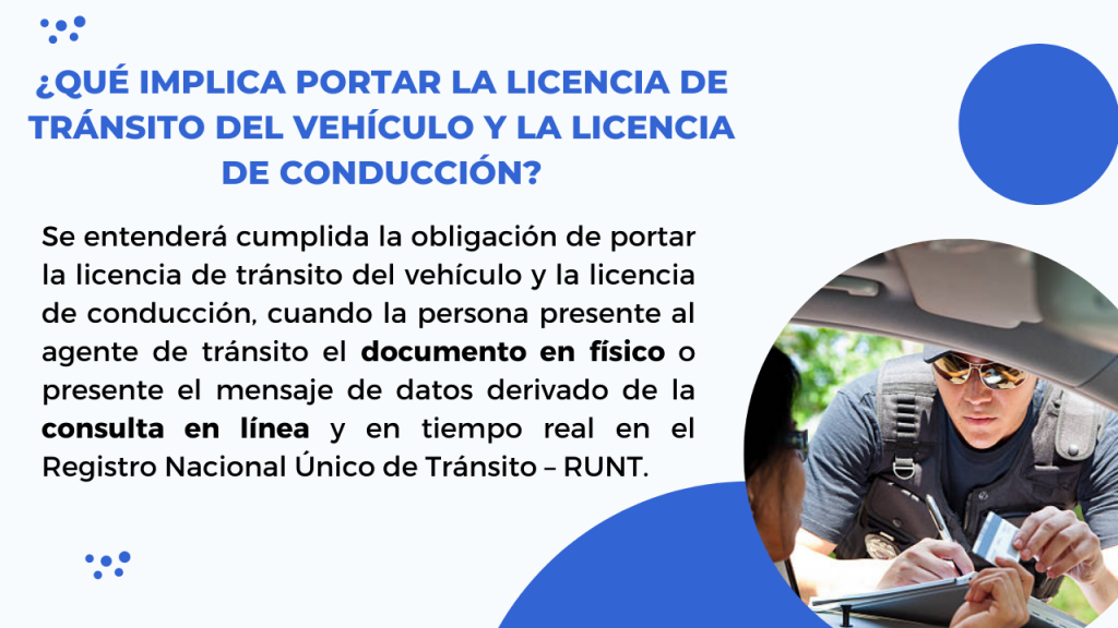 Se entenderá cumplida la obligación de portar la licencia de tránsito del vehículo y la licencia de conducción, cuando la persona presente al agente de tránsito el documento en físico o presente el mensaje de datos derivado de la consulta en línea y en tiempo real en el Registro Nacional Único de Tránsito – RUNT. 